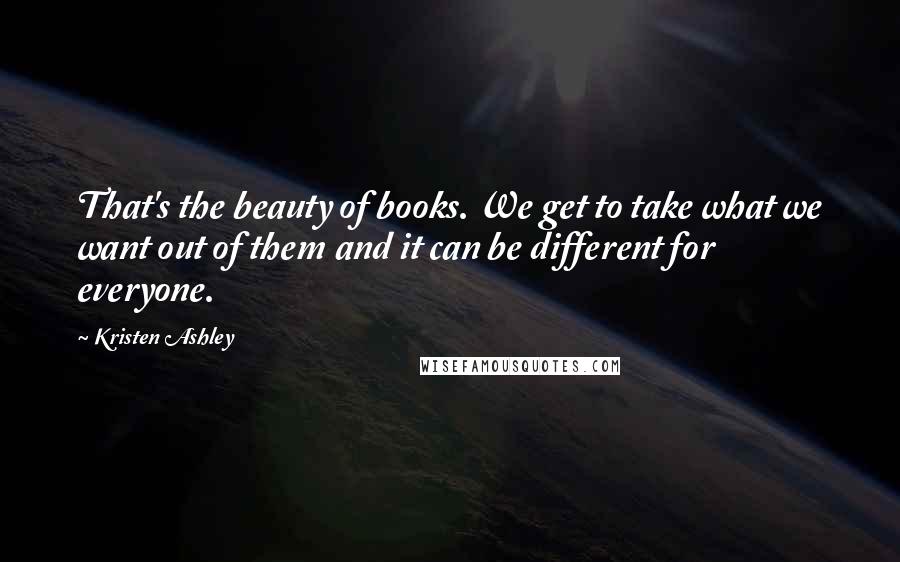 Kristen Ashley Quotes: That's the beauty of books. We get to take what we want out of them and it can be different for everyone.