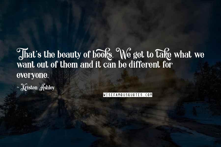 Kristen Ashley Quotes: That's the beauty of books. We get to take what we want out of them and it can be different for everyone.