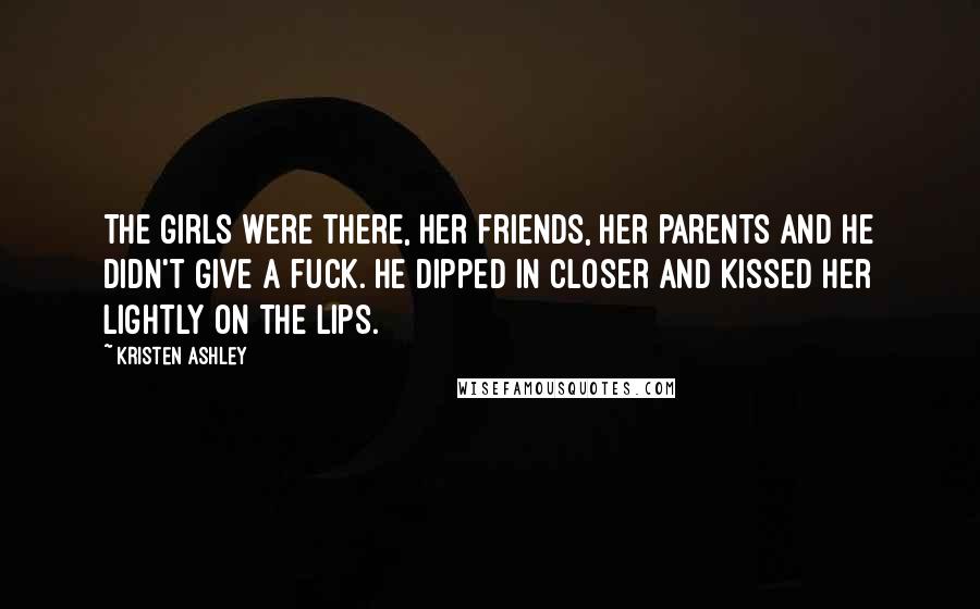 Kristen Ashley Quotes: The girls were there, her friends, her parents and he didn't give a fuck. He dipped in closer and kissed her lightly on the lips.