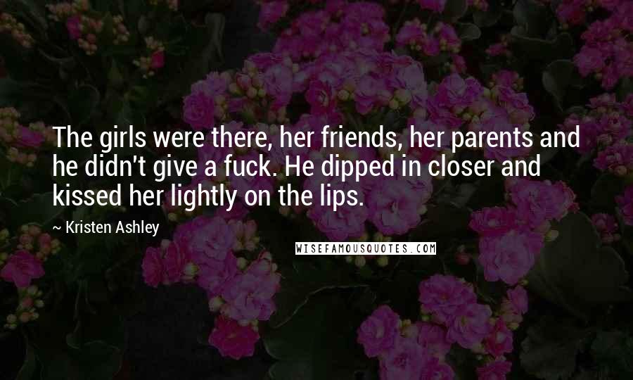 Kristen Ashley Quotes: The girls were there, her friends, her parents and he didn't give a fuck. He dipped in closer and kissed her lightly on the lips.