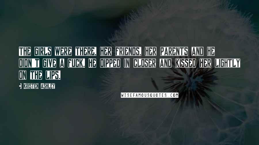 Kristen Ashley Quotes: The girls were there, her friends, her parents and he didn't give a fuck. He dipped in closer and kissed her lightly on the lips.