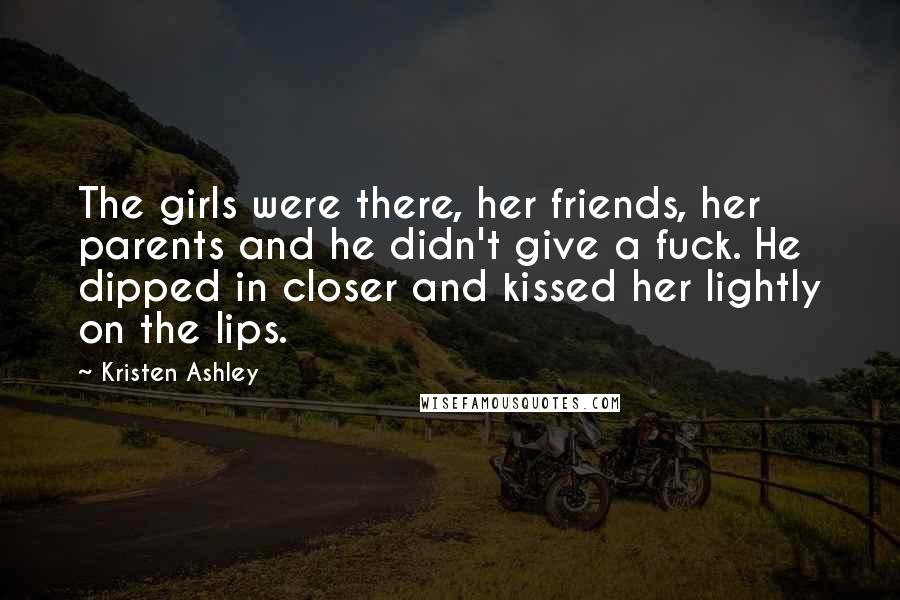 Kristen Ashley Quotes: The girls were there, her friends, her parents and he didn't give a fuck. He dipped in closer and kissed her lightly on the lips.