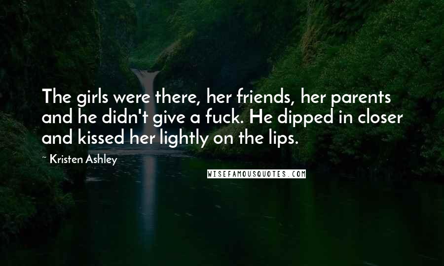 Kristen Ashley Quotes: The girls were there, her friends, her parents and he didn't give a fuck. He dipped in closer and kissed her lightly on the lips.