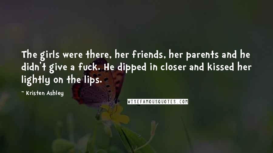Kristen Ashley Quotes: The girls were there, her friends, her parents and he didn't give a fuck. He dipped in closer and kissed her lightly on the lips.