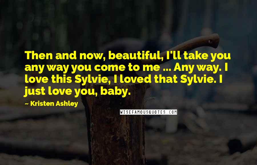 Kristen Ashley Quotes: Then and now, beautiful, I'll take you any way you come to me ... Any way. I love this Sylvie, I loved that Sylvie. I just love you, baby.