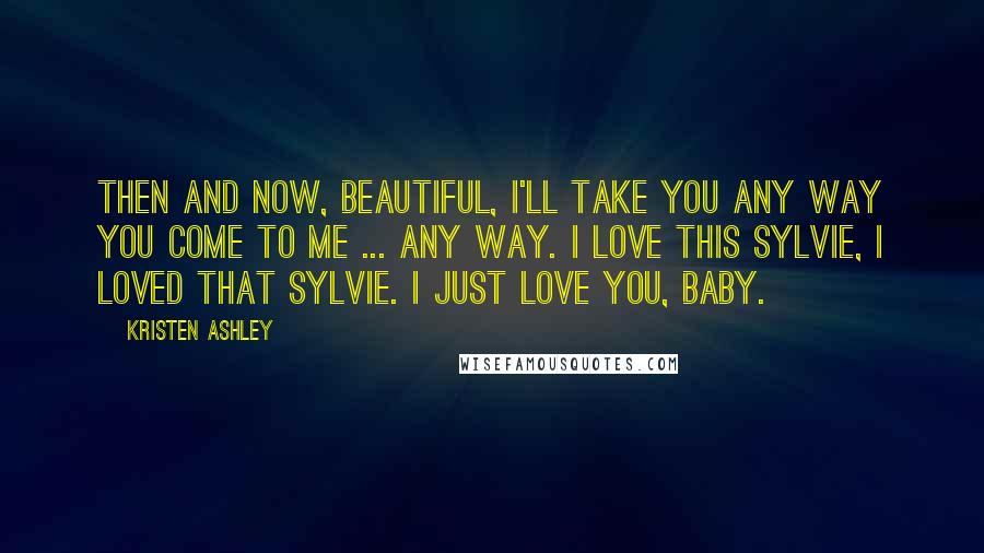 Kristen Ashley Quotes: Then and now, beautiful, I'll take you any way you come to me ... Any way. I love this Sylvie, I loved that Sylvie. I just love you, baby.