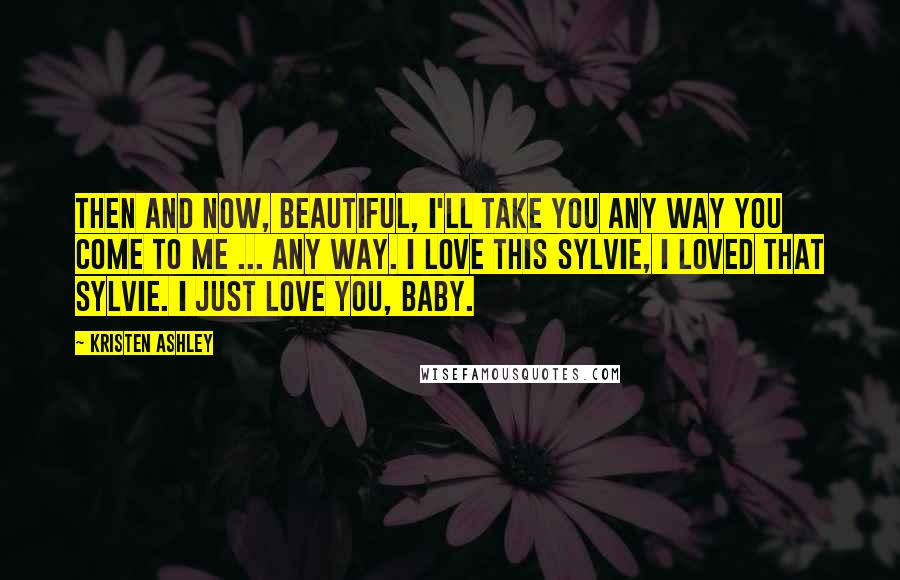 Kristen Ashley Quotes: Then and now, beautiful, I'll take you any way you come to me ... Any way. I love this Sylvie, I loved that Sylvie. I just love you, baby.