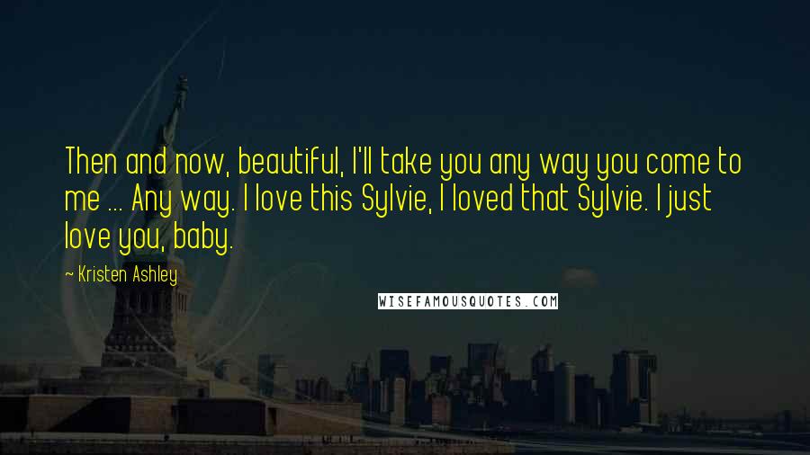 Kristen Ashley Quotes: Then and now, beautiful, I'll take you any way you come to me ... Any way. I love this Sylvie, I loved that Sylvie. I just love you, baby.