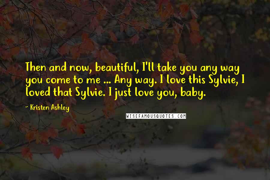Kristen Ashley Quotes: Then and now, beautiful, I'll take you any way you come to me ... Any way. I love this Sylvie, I loved that Sylvie. I just love you, baby.