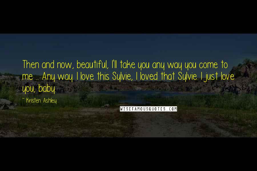Kristen Ashley Quotes: Then and now, beautiful, I'll take you any way you come to me ... Any way. I love this Sylvie, I loved that Sylvie. I just love you, baby.