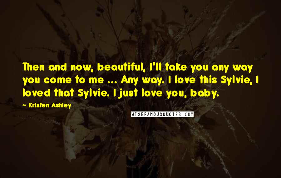 Kristen Ashley Quotes: Then and now, beautiful, I'll take you any way you come to me ... Any way. I love this Sylvie, I loved that Sylvie. I just love you, baby.