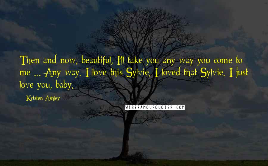 Kristen Ashley Quotes: Then and now, beautiful, I'll take you any way you come to me ... Any way. I love this Sylvie, I loved that Sylvie. I just love you, baby.