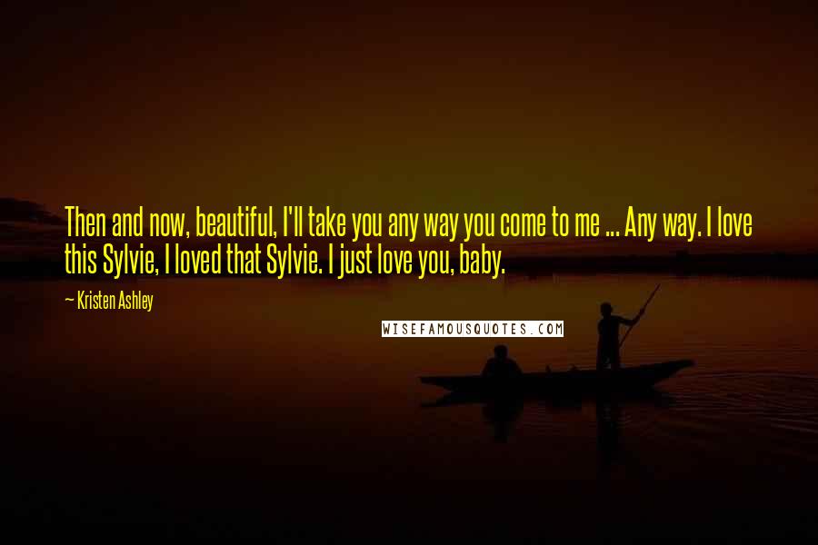 Kristen Ashley Quotes: Then and now, beautiful, I'll take you any way you come to me ... Any way. I love this Sylvie, I loved that Sylvie. I just love you, baby.