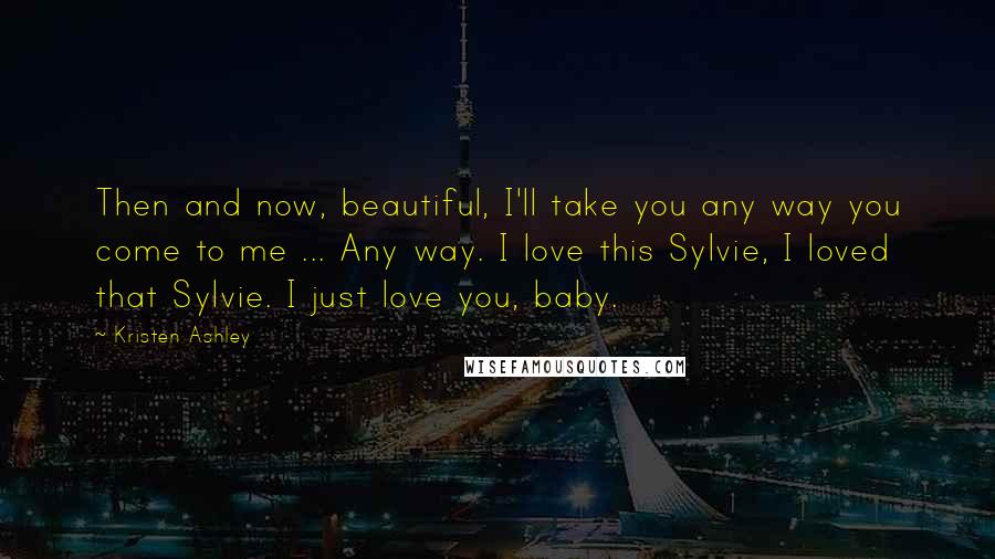Kristen Ashley Quotes: Then and now, beautiful, I'll take you any way you come to me ... Any way. I love this Sylvie, I loved that Sylvie. I just love you, baby.