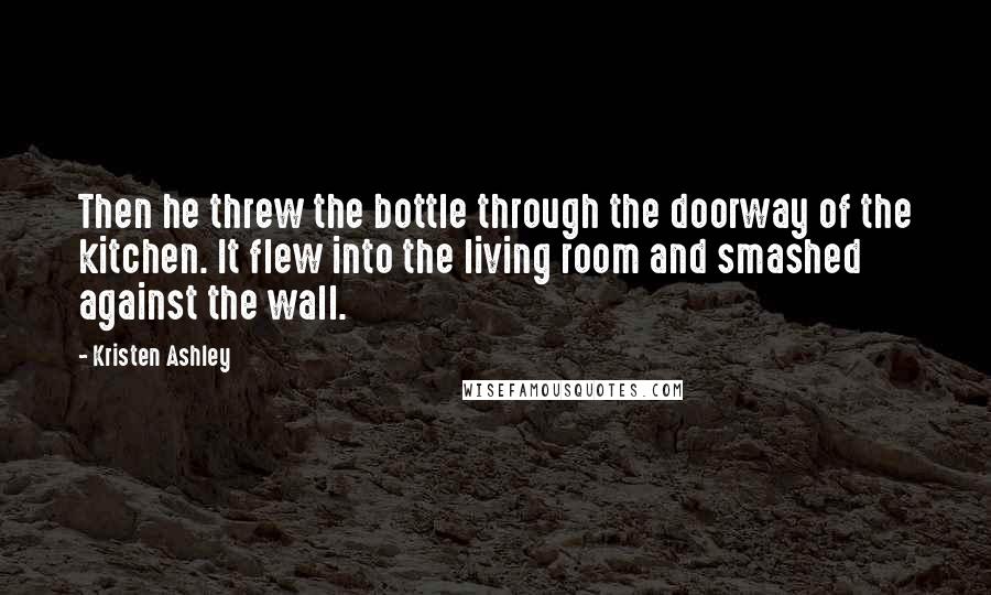 Kristen Ashley Quotes: Then he threw the bottle through the doorway of the kitchen. It flew into the living room and smashed against the wall.