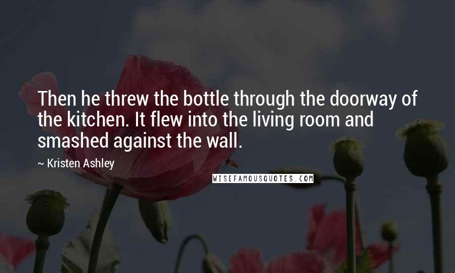 Kristen Ashley Quotes: Then he threw the bottle through the doorway of the kitchen. It flew into the living room and smashed against the wall.