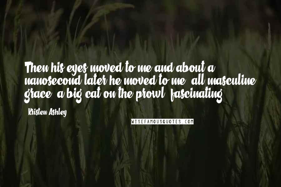 Kristen Ashley Quotes: Then his eyes moved to me and about a nanosecond later he moved to me, all masculine grace, a big cat on the prowl, fascinating.