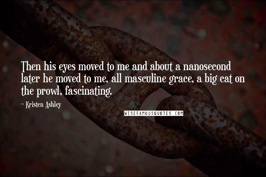 Kristen Ashley Quotes: Then his eyes moved to me and about a nanosecond later he moved to me, all masculine grace, a big cat on the prowl, fascinating.