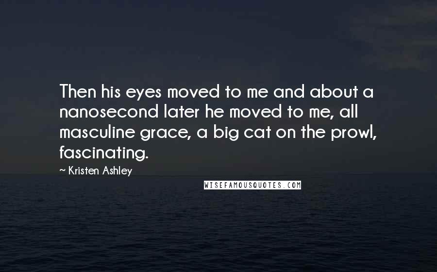 Kristen Ashley Quotes: Then his eyes moved to me and about a nanosecond later he moved to me, all masculine grace, a big cat on the prowl, fascinating.