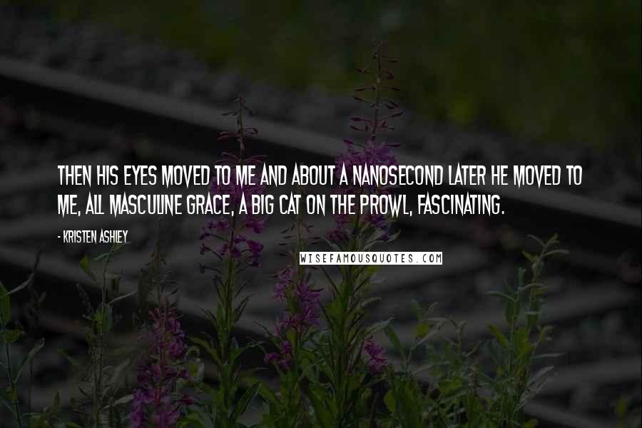 Kristen Ashley Quotes: Then his eyes moved to me and about a nanosecond later he moved to me, all masculine grace, a big cat on the prowl, fascinating.