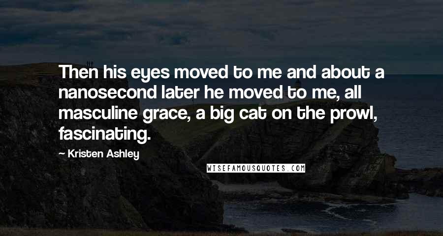 Kristen Ashley Quotes: Then his eyes moved to me and about a nanosecond later he moved to me, all masculine grace, a big cat on the prowl, fascinating.