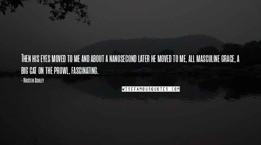 Kristen Ashley Quotes: Then his eyes moved to me and about a nanosecond later he moved to me, all masculine grace, a big cat on the prowl, fascinating.