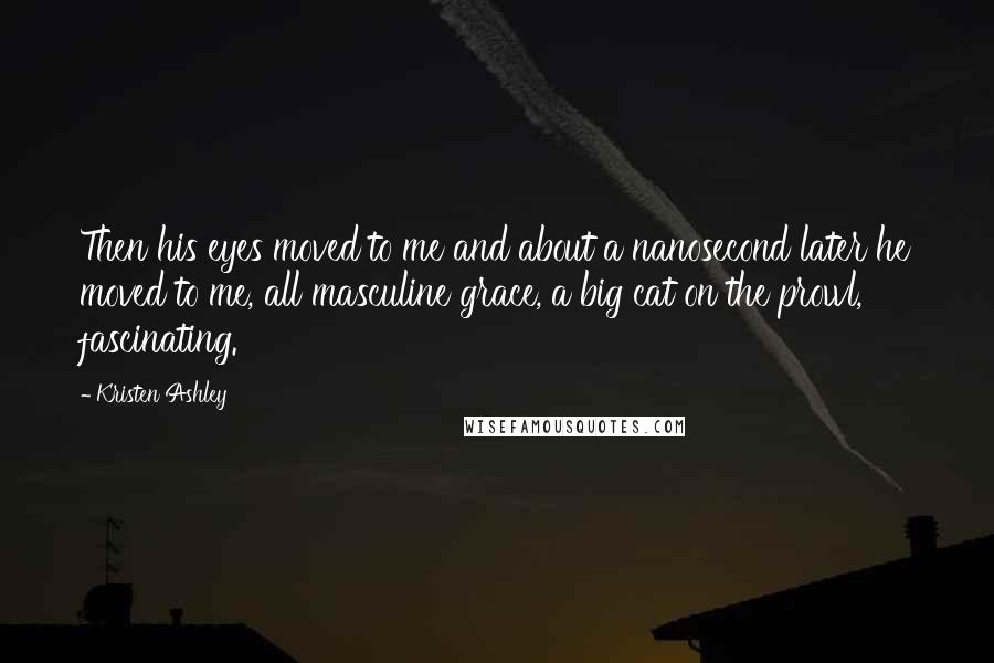 Kristen Ashley Quotes: Then his eyes moved to me and about a nanosecond later he moved to me, all masculine grace, a big cat on the prowl, fascinating.