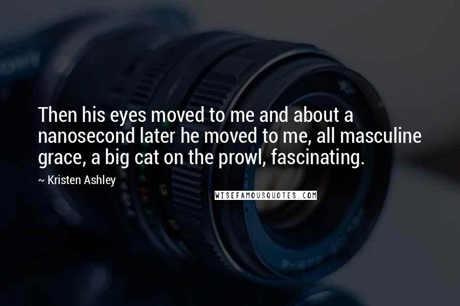 Kristen Ashley Quotes: Then his eyes moved to me and about a nanosecond later he moved to me, all masculine grace, a big cat on the prowl, fascinating.