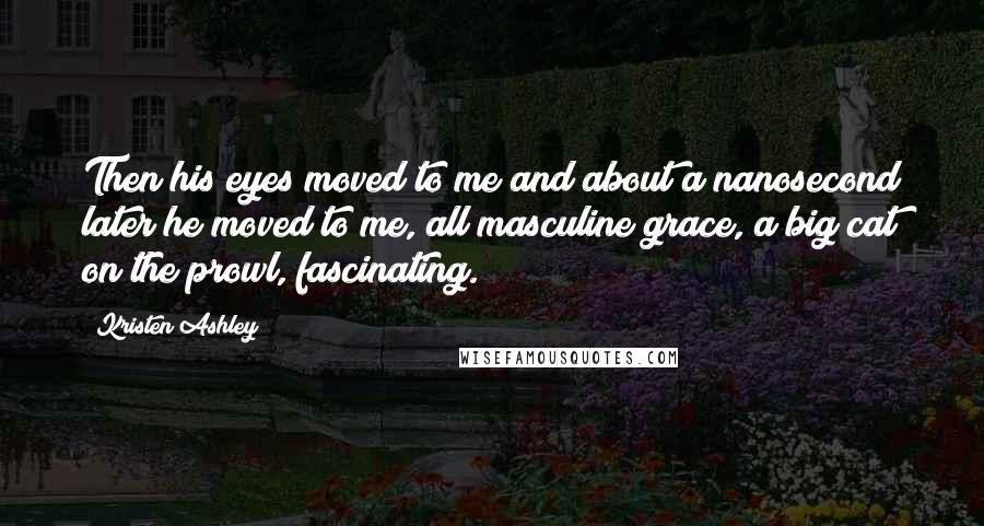 Kristen Ashley Quotes: Then his eyes moved to me and about a nanosecond later he moved to me, all masculine grace, a big cat on the prowl, fascinating.