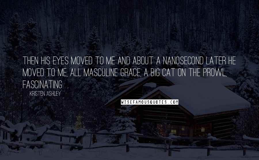 Kristen Ashley Quotes: Then his eyes moved to me and about a nanosecond later he moved to me, all masculine grace, a big cat on the prowl, fascinating.