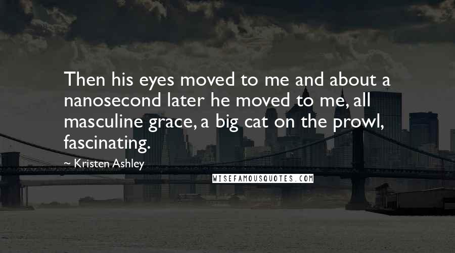 Kristen Ashley Quotes: Then his eyes moved to me and about a nanosecond later he moved to me, all masculine grace, a big cat on the prowl, fascinating.