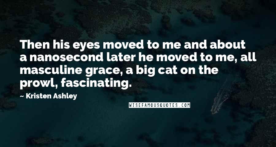 Kristen Ashley Quotes: Then his eyes moved to me and about a nanosecond later he moved to me, all masculine grace, a big cat on the prowl, fascinating.