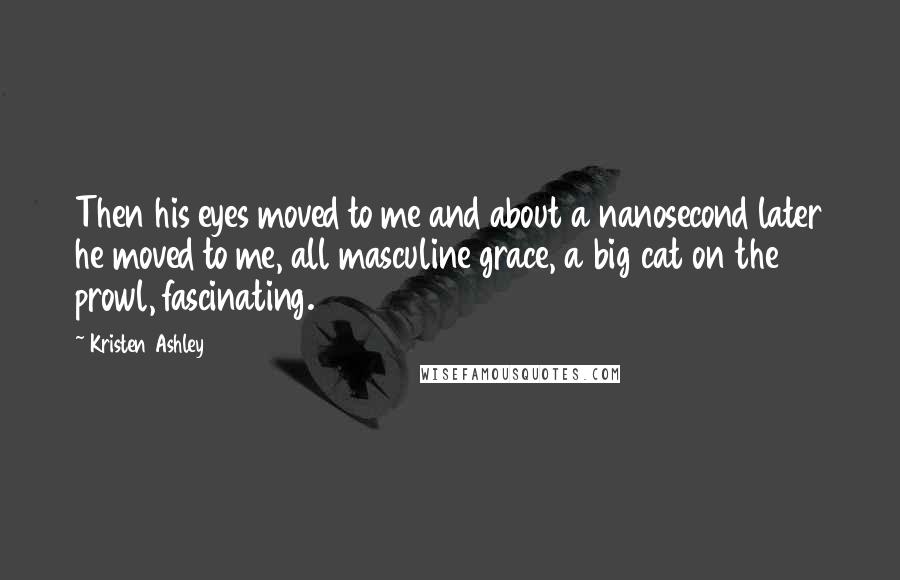 Kristen Ashley Quotes: Then his eyes moved to me and about a nanosecond later he moved to me, all masculine grace, a big cat on the prowl, fascinating.