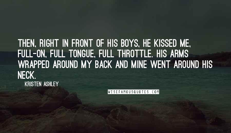 Kristen Ashley Quotes: Then, right in front of his boys, he kissed me, full-on, full tongue, full throttle. His arms wrapped around my back and mine went around his neck.