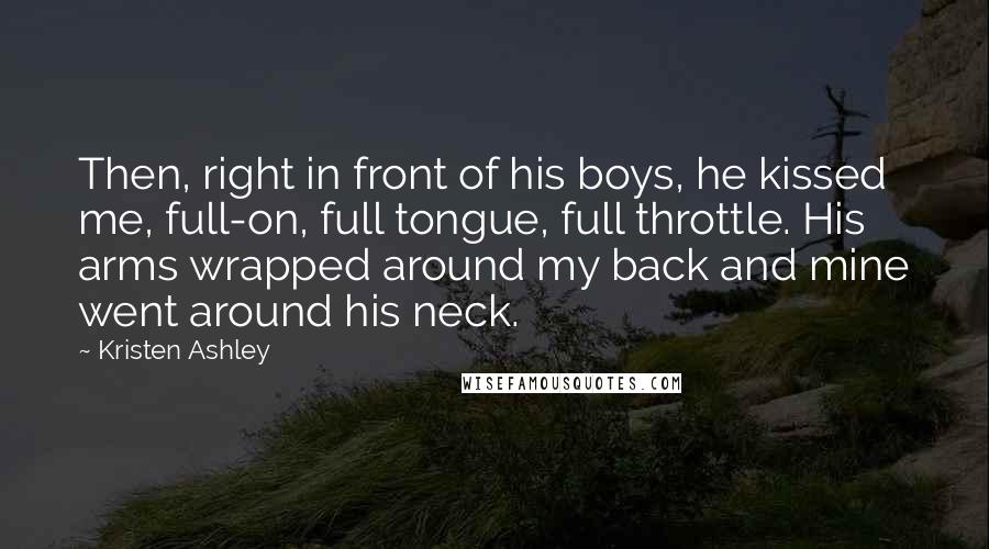 Kristen Ashley Quotes: Then, right in front of his boys, he kissed me, full-on, full tongue, full throttle. His arms wrapped around my back and mine went around his neck.