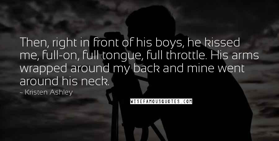 Kristen Ashley Quotes: Then, right in front of his boys, he kissed me, full-on, full tongue, full throttle. His arms wrapped around my back and mine went around his neck.