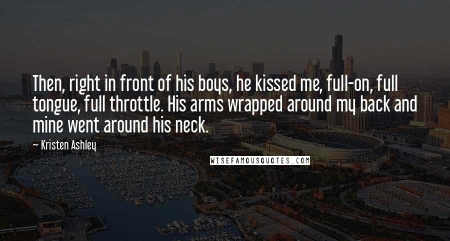 Kristen Ashley Quotes: Then, right in front of his boys, he kissed me, full-on, full tongue, full throttle. His arms wrapped around my back and mine went around his neck.