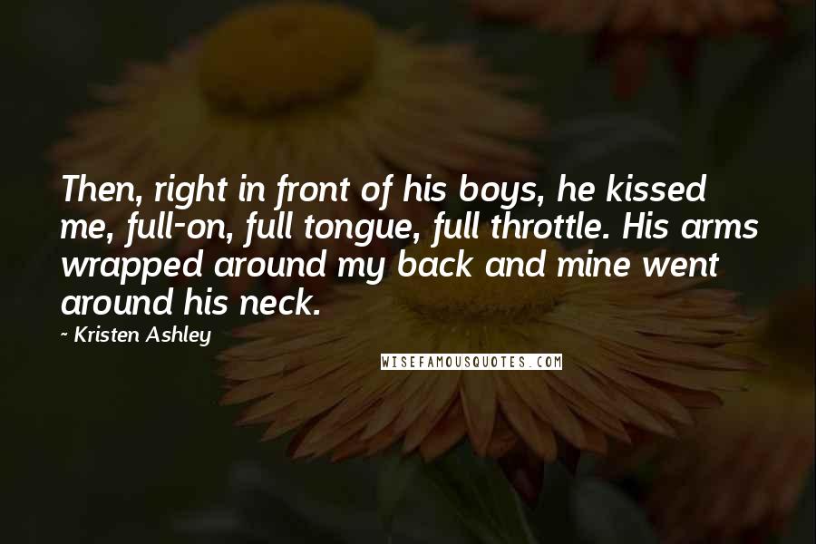 Kristen Ashley Quotes: Then, right in front of his boys, he kissed me, full-on, full tongue, full throttle. His arms wrapped around my back and mine went around his neck.