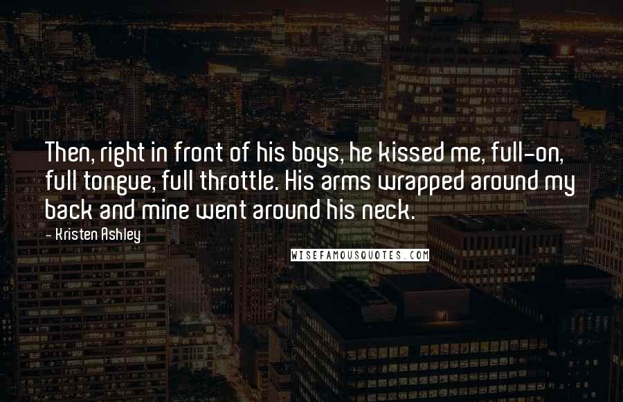 Kristen Ashley Quotes: Then, right in front of his boys, he kissed me, full-on, full tongue, full throttle. His arms wrapped around my back and mine went around his neck.
