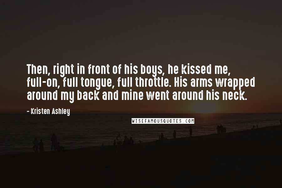 Kristen Ashley Quotes: Then, right in front of his boys, he kissed me, full-on, full tongue, full throttle. His arms wrapped around my back and mine went around his neck.