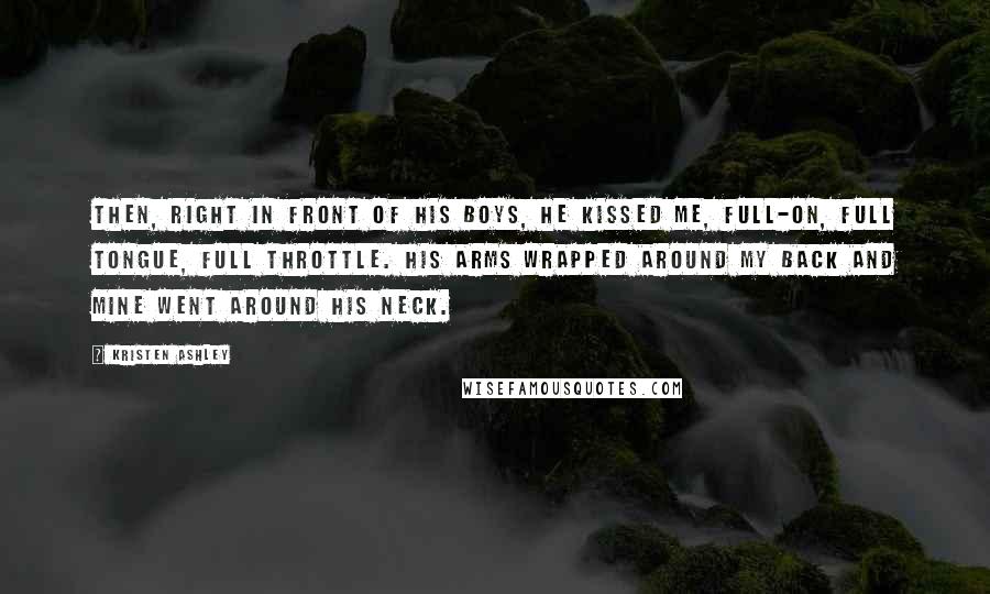 Kristen Ashley Quotes: Then, right in front of his boys, he kissed me, full-on, full tongue, full throttle. His arms wrapped around my back and mine went around his neck.