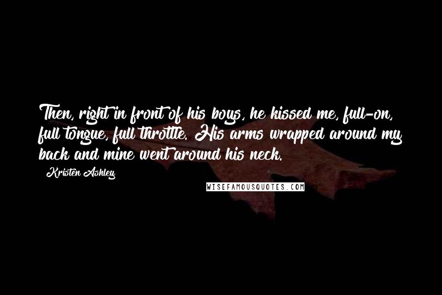 Kristen Ashley Quotes: Then, right in front of his boys, he kissed me, full-on, full tongue, full throttle. His arms wrapped around my back and mine went around his neck.