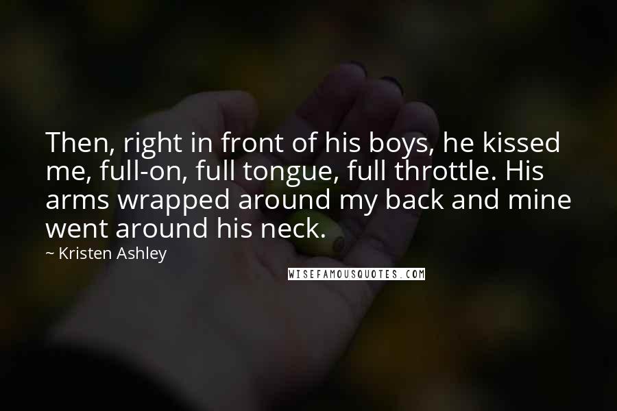 Kristen Ashley Quotes: Then, right in front of his boys, he kissed me, full-on, full tongue, full throttle. His arms wrapped around my back and mine went around his neck.