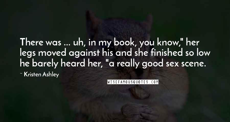 Kristen Ashley Quotes: There was ... uh, in my book, you know," her legs moved against his and she finished so low he barely heard her, "a really good sex scene.