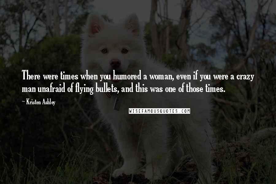 Kristen Ashley Quotes: There were times when you humored a woman, even if you were a crazy man unafraid of flying bullets, and this was one of those times.