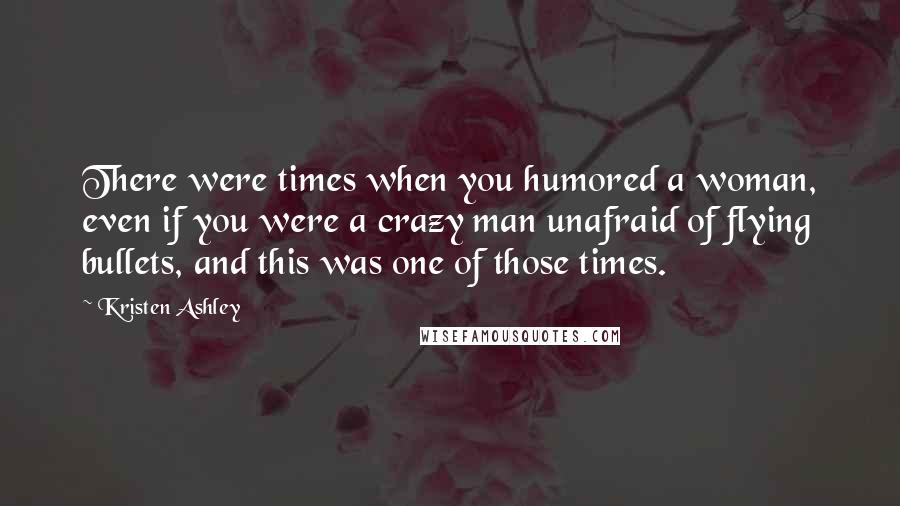 Kristen Ashley Quotes: There were times when you humored a woman, even if you were a crazy man unafraid of flying bullets, and this was one of those times.