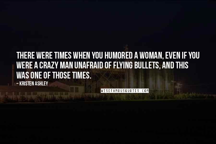 Kristen Ashley Quotes: There were times when you humored a woman, even if you were a crazy man unafraid of flying bullets, and this was one of those times.