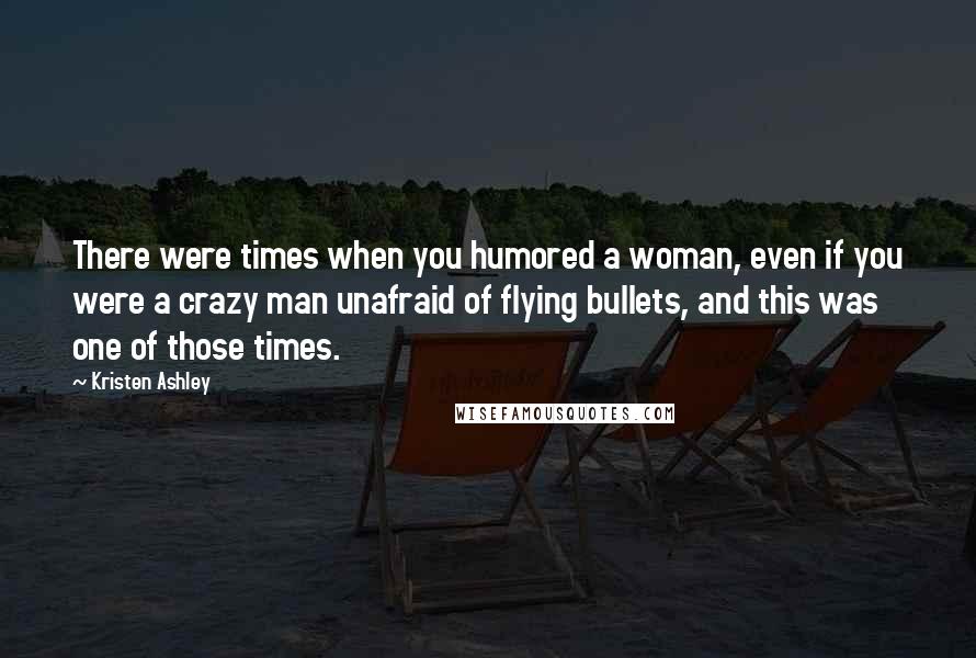 Kristen Ashley Quotes: There were times when you humored a woman, even if you were a crazy man unafraid of flying bullets, and this was one of those times.