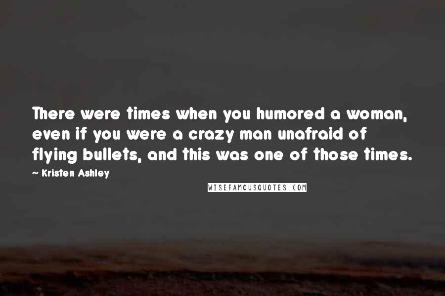 Kristen Ashley Quotes: There were times when you humored a woman, even if you were a crazy man unafraid of flying bullets, and this was one of those times.