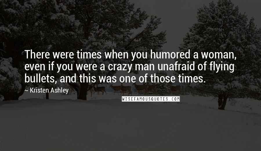 Kristen Ashley Quotes: There were times when you humored a woman, even if you were a crazy man unafraid of flying bullets, and this was one of those times.